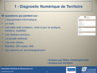1 - Diagnostic Numérique de Territoire

40 questions qui portent sur :
 L’équipement informatique,
 Le mail,
 Les sites web (création, mise à jour et analyse,
   contenu, visibilité)
 Les réseaux sociaux,
 La google adresse,
 Les avis clients,
 Mobilité, QR codes, Wifi
 Les besoins en accompagnement


                                         - Analyse par filière d’hébergements
                                         - Analyse par territoire

Assemblée Générale de Clévacances Lot
Vendredi 8 juin 2012                     4
 
