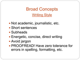 Broad Concepts
               Writing Style

 Not academic, journalistic, etc.
 Short sentences
 Subheads
 Energetic, concise, direct writing
 Avoid jargon
 PROOFREAD! Have zero tolerance for
 errors in spelling, formatting, etc.
 