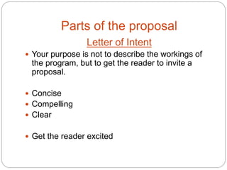 Parts of the proposal
                 Letter of Intent
 Your purpose is not to describe the workings of
 the program, but to get the reader to invite a
 proposal.

 Concise
 Compelling
 Clear


 Get the reader excited
 
