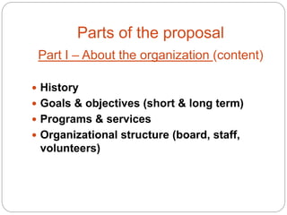 Parts of the proposal
 Part I – About the organization (content)

 History
 Goals & objectives (short & long term)
 Programs & services
 Organizational structure (board, staff,
 volunteers)
 