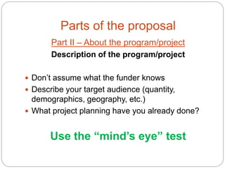 Parts of the proposal
       Part II – About the program/project
       Description of the program/project

 Don’t assume what the funder knows
 Describe your target audience (quantity,
  demographics, geography, etc.)
 What project planning have you already done?


       Use the “mind’s eye” test
 