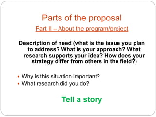 Parts of the proposal
       Part II – About the program/project

Description of need (what is the issue you plan
   to address? What is your approach? What
 research supports your idea? How does your
     strategy differ from others in the field?)

 Why is this situation important?
 What research did you do?


                  Tell a story
 