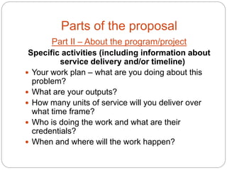 Parts of the proposal
       Part II – About the program/project
 Specific activities (including information about
          service delivery and/or timeline)
 Your work plan – what are you doing about this
  problem?
 What are your outputs?
 How many units of service will you deliver over
  what time frame?
 Who is doing the work and what are their
  credentials?
 When and where will the work happen?
 