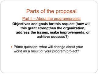 Parts of the proposal
       Part II – About the program/project
Objectives and goals for this request (how will
    this grant strengthen the organization,
 address the issues, make improvements, or
               achieve success?)

 Prime question: what will change about your
 world as a result of your program/project?
 