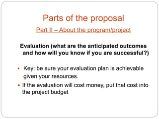 Parts of the proposal
       Part II – About the program/project

 Evaluation (what are the anticipated outcomes
  and how will you know if you are successful?)

 Key: be sure your evaluation plan is achievable
  given your resources.
 If the evaluation will cost money, put that cost into
  the project budget
 