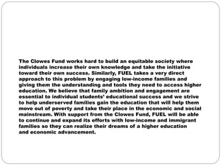 The Clowes Fund works hard to build an equitable society where
individuals increase their own knowledge and take the initiative
toward their own success. Similarly, FUEL takes a very direct
approach to this problem by engaging low-income families and
giving them the understanding and tools they need to access higher
education. We believe that family ambition and engagement are
essential to individual students’ educational success and we strive
to help underserved families gain the education that will help them
move out of poverty and take their place in the economic and social
mainstream. With support from the Clowes Fund, FUEL will be able
to continue and expand its efforts with low-income and immigrant
families so they can realize their dreams of a higher education
and economic advancement.
 