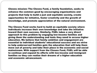 Clowes mission: The Clowes Fund, a family foundation, seeks to
enhance the common good by encouraging organizations and
projects that help to build a just and equitable society, create
opportunities for initiative, foster creativity and the growth of
knowledge, and promote appreciation of the natural environment.

The Clowes Fund works hard to build an equitable society where
individuals increase their own knowledge and take the initiative
toward their own success. Similarly, FUEL takes a very direct
approach to this problem by engaging low-income families and
giving them the understanding and tools they need to access higher
education. We believe that family ambition and engagement are
essential to individual students’ educational success and we strive
to help underserved families gain the education that will help them
move out of poverty and take their place in the economic and social
mainstream. With support from the Clowes Fund, FUEL will be able
to continue and expand its efforts with low-income and immigrant
families so they can realize their dreams of a higher education
and economic advancement.
 