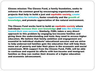 Clowes mission: The Clowes Fund, a family foundation, seeks to
enhance the common good by encouraging organizations and
projects that help to build a just and equitable society, create
opportunities for initiative, foster creativity and the growth of
knowledge, and promote appreciation of the natural environment.

The Clowes Fund works hard to build an equitable society where
individuals increase their own knowledge and take the initiative
toward their own success. Similarly, FUEL takes a very direct
approach to this problem by engaging low-income families and
giving them the understanding and tools they need to access higher
education. We believe that family ambition and engagement are
essential to individual students’ educational success and we strive
to help underserved families gain the education that will help them
move out of poverty and take their place in the economic and social
mainstream. With support from the Clowes Fund, FUEL will be able
to continue and expand its efforts with low-income and immigrant
families so they can realize their dreams of a higher education
and economic advancement.
 