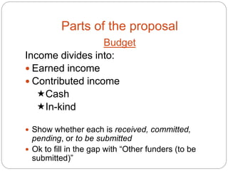 Parts of the proposal
                  Budget
Income divides into:
 Earned income
 Contributed income
   Cash
   In-kind

 Show whether each is received, committed,
  pending, or to be submitted
 Ok to fill in the gap with “Other funders (to be
  submitted)”
 