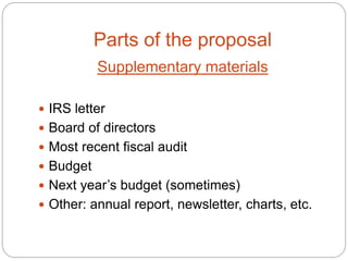 Parts of the proposal
           Supplementary materials

 IRS letter
 Board of directors
 Most recent fiscal audit
 Budget
 Next year’s budget (sometimes)
 Other: annual report, newsletter, charts, etc.
 