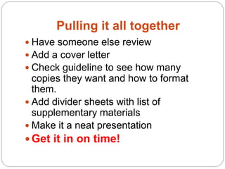 Pulling it all together
 Have someone else review
 Add a cover letter
 Check guideline to see how many
  copies they want and how to format
  them.
 Add divider sheets with list of
  supplementary materials
 Make it a neat presentation
 Get it in on time!
 
