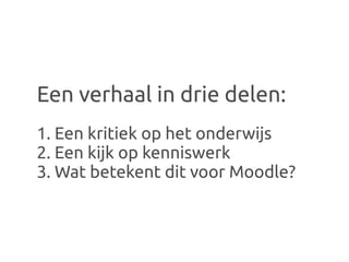 Een verhaal in drie delen:
1. Een kritiek op het onderwijs
2. Een kijk op kenniswerk
3. Wat betekent dit voor Moodle?
 