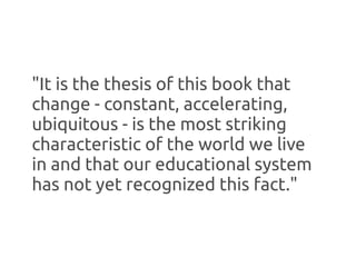 "It is the thesis of this book that
change - constant, accelerating,
ubiquitous - is the most striking
characteristic of the world we live
in and that our educational system
has not yet recognized this fact."
 
