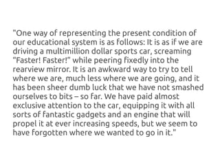 "One way of representing the present condition of
our educational system is as follows: It is as if we are
driving a multimillion dollar sports car, screaming
“Faster! Faster!” while peering fixedly into the
rearview mirror. It is an awkward way to try to tell
where we are, much less where we are going, and it
has been sheer dumb luck that we have not smashed
ourselves to bits – so far. We have paid almost
exclusive attention to the car, equipping it with all
sorts of fantastic gadgets and an engine that will
propel it at ever increasing speeds, but we seem to
have forgotten where we wanted to go in it."
 