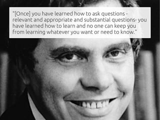 "[Once] you have learned how to ask questions -
relevant and appropriate and substantial questions- you
have learned how to learn and no one can keep you
from learning whatever you want or need to know."
 