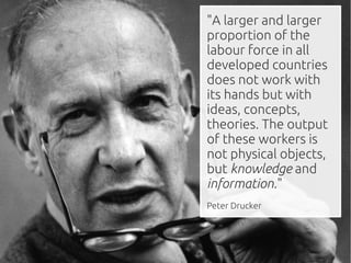 "A larger and larger
proportion of the
labour force in all
developed countries
does not work with
its hands but with
ideas, concepts,
theories. The output
of these workers is
not physical objects,
but knowledge and
information."
Peter Drucker
 