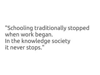 "Schooling traditionally stopped
when work began.
In the knowledge society
it never stops."
 