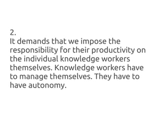 2.
It demands that we impose the
responsibility for their productivity on
the individual knowledge workers
themselves. Knowledge workers have
to manage themselves. They have to
have autonomy.
 