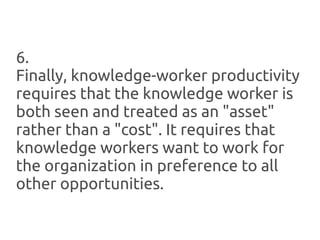 6.
Finally, knowledge-worker productivity
requires that the knowledge worker is
both seen and treated as an "asset"
rather than a "cost". It requires that
knowledge workers want to work for
the organization in preference to all
other opportunities.
 