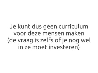 Je kunt dus geen curriculum
  voor deze mensen maken
(de vraag is zelfs of je nog wel
    in ze moet investeren)
 