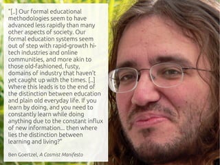 "[..] Our formal educational
methodologies seem to have
advanced less rapidly than many
other aspects of society. Our
formal education systems seem
out of step with rapid-growth hi-
tech industries and online
communities, and more akin to
those old-fashioned, fusty,
domains of industry that haven't
yet caught up with the times. [..]
Where this leads is to the end of
the distinction between education
and plain old everyday life. If you
learn by doing, and you need to
constantly learn while doing
anything due to the constant influx
of new information... then where
lies the distinction between
learning and living?"

Ben Goertzel, A Cosmist Manifesto
 