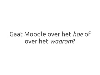 Gaat Moodle over het hoe of
     over het waarom?
 
