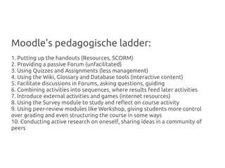 Moodle's pedagogische ladder:
1. Putting up the handouts (Resources, SCORM)
2. Providing a passive Forum (unfacilitated)
3. Using Quizzes and Assignments (less management)
4. Using the Wiki, Glossary and Database tools (interactive content)
5. Facilitate discussions in Forums, asking questions, guiding
6. Combining activities into sequences, where results feed later activities
7. Introduce external activities and games (internet resources)
8. Using the Survey module to study and reflect on course activity
9. Using peer-review modules like Workshop, giving students more control
over grading and even structuring the course in some ways
10. Conducting active research on oneself, sharing ideas in a community of
peers
 