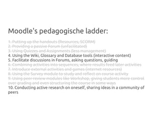 Moodle's pedagogische ladder:
1. Putting up the handouts (Resources, SCORM)
2. Providing a passive Forum (unfacilitated)
3. Using Quizzes and Assignments (less management)
4. Using the Wiki, Glossary and Database tools (interactive content)
5. Facilitate discussions in Forums, asking questions, guiding
6. Combining activities into sequences, where results feed later activities
7. Introduce external activities and games (internet resources)
8. Using the Survey module to study and reflect on course activity
9. Using peer-review modules like Workshop, giving students more control
over grading and even structuring the course in some ways
10. Conducting active research on oneself, sharing ideas in a community of
peers
 