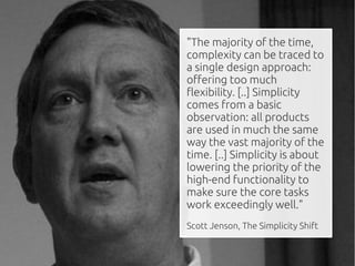 "The majority of the time,
complexity can be traced to
a single design approach:
offering too much
flexibility. [..] Simplicity
comes from a basic
observation: all products
are used in much the same
way the vast majority of the
time. [..] Simplicity is about
lowering the priority of the
high-end functionality to
make sure the core tasks
work exceedingly well."
Scott Jenson, The Simplicity Shift
 
