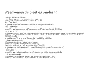 Waar komen de plaatjes vandaan?
George Bernard Shaw:
http://lib-1.lse.ac.uk/archivesblog/?p=82
Ben Goertzel:
http://wallpaperhqdownload.com/ben-goertzel.html
Neil Postman:
http://www.basenow.net/wp-content/Postman_head_300.jpg
Peter Drucker:
http://www.cgu.edu/images/drucker/peter_drucker/pages/PeterDrucker004_jpg.htm
Harold Jarche:
http://www.flickr.com/photos/jarche/5716568436/
Cynefin Framework:
http://en.wikipedia.org/wiki/Cynefin
Jarche's picture about learning and Cynefin:
http://www.jarche.com/2012/04/three-principles-for-net-work/
Scott Jenson:
http://www.netmagazine.com/opinions/mobile-apps-must-die
The Big Lebowski:
http://www.intuition-online.co.uk/article.php?id=2372
 