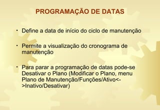 PROGRAMAÇÃO DE DATAS
• Define a data de início do ciclo de manutenção
• Permite a visualização do cronograma de
manutenção
• Para parar a programação de datas pode-se
Desativar o Plano (Modificar o Plano, menu
Plano de Manutenção/Funções/Ativo<-
>Inativo/Desativar)
 