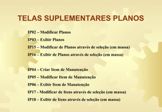IP02 – Modificar Planos
IP03 – Exibir Planos
IP15 – Modificar de Planos através de seleção (em massa)
IP16 – Exibir de Planos através de seleção (em massa)
IP04 – Criar Item de Manutenção
IP05 – Modificar Item de Manutenção
IP06 – Exibir Item de Manutenção
IP17 - Modificar de Itens através de seleção (em massa)
IP18 – Exibir de Itens através de seleção (em massa)
TELAS SUPLEMENTARES PLANOS
 
