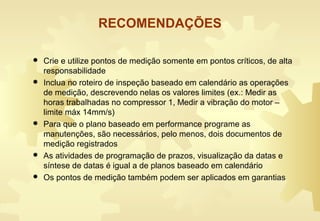 RECOMENDAÇÕES
 Crie e utilize pontos de medição somente em pontos críticos, de alta
responsabilidade
 Inclua no roteiro de inspeção baseado em calendário as operações
de medição, descrevendo nelas os valores limites (ex.: Medir as
horas trabalhadas no compressor 1, Medir a vibração do motor –
limite máx 14mm/s)
 Para que o plano baseado em performance programe as
manutenções, são necessários, pelo menos, dois documentos de
medição registrados
 As atividades de programação de prazos, visualização da datas e
síntese de datas é igual a de planos baseado em calendário
 Os pontos de medição também podem ser aplicados em garantias
 