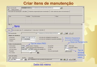 Criar itens de manutenção
Selecione o Equipamento
ou o Local de Instalação
Tipo de ordem PM03
Tipo de
atividade
definida no
roteiro
Grupo de Planejamento
Dados dos roteiros
Itens
 