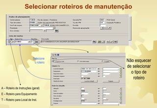 Selecionar roteiros de manutenção
Não esquecer
de selecionar
o tipo de
roteiro
Selecione
o roteiro
A – Roteiro de Instruções (geral)
E – Roteiro para Equipamento
T – Roteiro para Local de Inst.
 