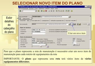 SELECIONAR NOVO ITEM DO PLANO
Criar um novo item
Para que o plano represente a rota de manutenção é necessário criar um novo item de
manutenção para cada roteiro de equipamentos da rota
IMPORTANTE: O plano que representa uma rota terá vários itens de vários
equipamentos diferentes.
Exibir
detalhes
do
cabeçalho
do plano
 