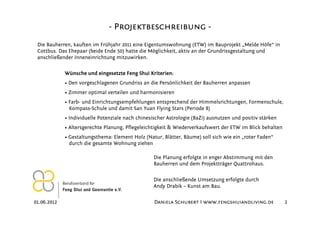 - Projektbeschreibung -
 Die Bauherren, kauften im Frühjahr 2011 eine Eigentumswohnung (ETW) im Bauprojekt „Melde Höfe“ in
 Cottbus. Das Ehepaar (beide Ende 50) hatte die Möglichkeit, aktiv an der Grundrissgestaltung und
 anschließender Inneneinrichtung mitzuwirken.

             Wünsche und eingesetzte Feng Shui Kriterien:
             • Den vorgeschlagenen Grundriss an die Persönlichkeit der Bauherren anpassen
             • Zimmer optimal verteilen und harmonisieren
             • Farb- und Einrichtungsempfehlungen entsprechend der Himmelsrichtungen, Formenschule,
               Kompass-Schule und damit San Yuan Flying Stars (Periode 8)
             • Individuelle Potenziale nach chinesischer Astrologie (BaZi) ausnutzen und positiv stärken
             • Altersgerechte Planung, Pflegeleichtigkeit & Wiederverkaufswert der ETW im Blick behalten
             • Gestaltungsthema: Element Holz (Natur, Blätter, Bäume) soll sich wie ein „roter Faden“
               durch die gesamte Wohnung ziehen

                                                   Die Planung erfolgte in enger Abstimmung mit den
                                                   Bauherren und dem Projektträger Quattrohaus.

                                                   Die anschließende Umsetzung erfolgte durch
                                                   Andy Drabik – Kunst am Bau.

01.06.2012                                         Daniela Schubert I www.fengshuiandliving.de             2
 