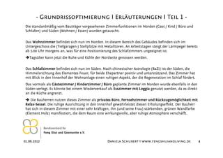 - Grundrissoptimierung I Erläuterungen I Teil 1 -
 Die standardmäßig vom Bauträger vorgesehenen Zimmerfunktionen im Norden (Gast / Kind / Büro und
 Schlafen) und Süden (Wohnen / Essen) wurden getauscht:

 Das Wohnzimmer befindet sich nun im Norden. In diesem Bereich des Gebäudes befinden sich im
 Untergeschoss die (Tiefgaragen-) Stellplätze mit Metalltoren. An Arbeitstagen steigt der Lärmpegel bereits
 ab 5:00 Uhr morgens an, was für eine Positionierung des Schlafzimmers ungeeignet ist.
   Tagsüber kann jetzt die Ruhe und Kühle der Nordseite genossen werden.

 Das Schlafzimmer befindet sich nun im Süden. Nach chinesischer Astrologie (BaZi) ist der Süden, die
 Himmelsrichtung des Elementes Feuer, für beide Ehepartner positiv und unterstützend. Das Zimmer hat
 mit Blick in den Innenhof der Wohnanlage einen ruhigen Aspekt, der die Regeneration im Schlaf fördert.
 Das vormals als Gästezimmer / Kinderzimmer / Büro geplante Zimmer im Norden wurde ebenfalls in den
 Süden verlegt. Es könnte bei einem Wiederverkauf als Esszimmer mit Loggia genutzt werden, da es direkt
 an die Küche angrenzt.
    Die Bauherren nutzen dieses Zimmer als privates Büro, Fernsehzimmer und Rückzugsmöglichkeit mit
 Relax-Sessel. Die ruhige Ausrichtung in den Innenhof gewährleistet diesen Erholungseffekt. Der Bauherr
 hat sich in diesem Zimmer mit einer sehr kräftigen, ihn (und seine Frau) stärkenden, grünen Wandfarbe
 (Element Holz) manifestiert, die dem Raum eine wirkungsvolle, aber ruhige Atmosphäre verschafft.




01.06.2012                                         Daniela Schubert I www.fengshuiandliving.de                4
 