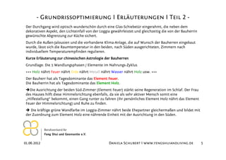 - Grundrissoptimierung I Erläuterungen I Teil 2 -
 Der Durchgang wird optisch wunderschön durch eine Glas-Schiebetür eingerahmt, die neben dem
 dekorativen Aspekt, den Lichteinfall von der Loggia gewährleistet und gleichzeitig die von der Bauherrin
 gewünschte Abgrenzung zur Küche sichert.
 Durch die Außen-Jalousien und die vorhandene Klima-Anlage, die auf Wunsch der Bauherren eingebaut
 wurde, lässt sich die Raumtemperatur in den beiden, nach Süden ausgerichteten, Zimmern nach
 individuellem Temperaturempfinden regulieren.
 Kurze Erläuterung zur chinesischen Astrologie der Bauherren
 Grundlage: Die 5 Wandlungsphasen / Elemente im Nahrungs-Zyklus
 +++ Holz nährt Feuer nährt Erde nährt Metall nährt Wasser nährt Holz usw. +++
 Der Bauherr hat als Tagesdominante das Element Feuer.
 Die Bauherrin hat als Tagesdominante das Element Holz.
   Die Ausrichtung der beiden Süd-Zimmer (Element Feuer) stärkt seine Regeneration im Schlaf. Der Frau
 des Hauses hilft diese Himmelsrichtung ebenfalls, da sie als sehr aktiver Mensch somit eine
 „Hilfestellung“ bekommt, einen Gang runter zu fahren (ihr persönliches Element Holz nährt das Element
 Feuer der Himmelsrichtung) und Ruhe zu finden.
    Die kräftige grüne Wandfarbe im Loggia-Zimmer nährt beide Ehepartner gleichermaßen und bildet mit
 der Zuordnung zum Element Holz eine nährende Einheit mit der Ausrichtung in den Süden.




01.06.2012                                         Daniela Schubert I www.fengshuiandliving.de              5
 