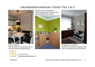 - Grundrissoptimierung I Fotos I Teil 1 & 2 -
                                     Relax-Zimmer I Privates Büro
                                     Gestaltungsleitfaden: Element Holz,
                                     grüne Wandfarbe & Pflanzen




Küche I Essplatz                                                           Schlafzimmer I Sitzbank
Lebensmotto als „Rückendeckung“ an                                         Symbolik zum Relaxen & Regenerieren,
der Wand über der Sitzbank (Site)                                          aber auch Stärkung der Partnerschaft




  01.06.2012                                        Daniela Schubert I www.fengshuiandliving.de            6
 