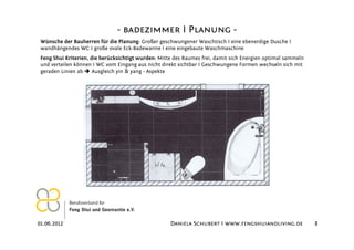 - badezimmer I Planung -
 Wünsche der Bauherren für die Planung: Großer geschwungener Waschtisch I eine ebenerdige Dusche I
 wandhängendes WC I große ovale Eck-Badewanne I eine eingebaute Waschmaschine
 Feng Shui Kriterien, die berücksichtigt wurden: Mitte des Raumes frei, damit sich Energien optimal sammeln
 und verteilen können I WC vom Eingang aus nicht direkt sichtbar I Geschwungene Formen wechseln sich mit
 geraden Linien ab     Ausgleich yin & yang - Aspekte




01.06.2012                                           Daniela Schubert I www.fengshuiandliving.de              8
 