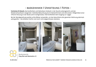 - badezimmer I Umsetzung I Fotos -
 Feinheiten & Details: Barrierefreiheit und beheizbare Sitzbank in der Dusche (altersgerecht und den
 Wiederverkaufswert steigernd) I Indirekte Beleuchtung durch Deckenhimmel und LED-Leisten I Möglichkeit einer
 Infrarot-Heizung an der Decke (wird nachgerüstet) I Barrierefreiheit beim Zugang zur Loggia
 Bei der Wandgestaltung werden echte Blätter verwendet, um das Naturthema der gesamten Wohnung abermals
 aufzugreifen – die Arbeiten hierfür sind noch nicht abgeschlossen (05/2012).




01.06.2012                                          Daniela Schubert I www.fengshuiandliving.de                 9
 