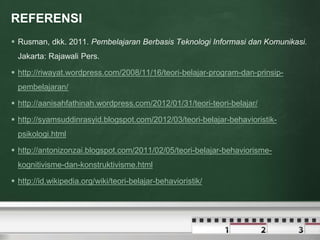 REFERENSI 
 Rusman, dkk. 2011. Pembelajaran Berbasis Teknologi Informasi dan Komunikasi. 
Jakarta: Rajawali Pers. 
 http://riwayat.wordpress.com/2008/11/16/teori-belajar-program-dan-prinsip-pembelajaran/ 
 http://aanisahfathinah.wordpress.com/2012/01/31/teori-teori-belajar/ 
 http://syamsuddinrasyid.blogspot.com/2012/03/teori-belajar-behavioristik-psikologi. 
html 
 http://antonizonzai.blogspot.com/2011/02/05/teori-belajar-behaviorisme-kognitivisme- 
dan-konstruktivisme.html 
 http://id.wikipedia.org/wiki/teori-belajar-behavioristik/ 
 