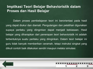 Implikasi Teori Belajar Behavioristik dalam 
Proses dan Hasil Belajar 
Dalam proses pembelajaran teori ini berorientasi pada hasil 
yang dapat diukur dan diamati. Pengulangan dan pelatihan digunakan 
supaya perilaku yang diinginkan dapat menjadi kebiasaan. Hasil 
belajar yang diharapkan dari penerapan teori behavioristik ini adalah 
terbentuknya suatu perilaku yang diinginkan. Dalam teori belajar ini 
guru tidak banyak memberikan ceramah, tetapi instruksi singkat yang 
diikuti contoh baik dilakukan sendiri maupun melalui simulasi. 
Home 
 