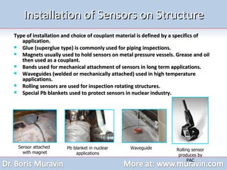 Installation of Sensors on Structure Type of installation and choice of couplant material is defined by a specifics of application. Glue (superglue type) is commonly used for piping inspections.  Magnets usually used to hold sensors on metal pressure vessels. Grease and oil then used as a couplant. Bands used for mechanical attachment of sensors in long term applications. Waveguides (welded or mechanically attached) used in high temperature applications. Rolling sensors are used for inspection rotating structures. Special Pb blankets used to protect sensors in nuclear industry. Sensor attached  with magnet Pb blanket in nuclear applications Waveguide Rolling sensor produces by PAC 