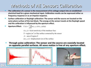Methods of AE Sensors Calibration The calibration of a sensor is the measurement of its voltage output into an established electrical load for a given mechanical input. Calibration results can be expressed either as frequency response or as an impulse response. Surface calibration or Rayleigh calibration: The sensor and the source are located on the same plane surface of the test block. The energy at the sensor travels at the Rayleigh speed and the calibration is influenced by the aperture effect. Aperture Effect: Through pulse calibration: The sensor and the source are coaxially located on opposite parallel surfaces. All wave motion is free of any aperture effect.  