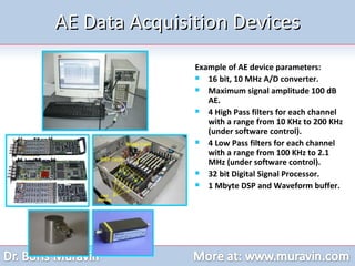 AE Data Acquisition Devices Example of AE device parameters: 16 bit, 10 MHz A/D converter.  Maximum signal amplitude 100 dB AE. 4 High Pass filters for each channel with a range from 10 KHz to 200 KHz (under software control). 4 Low Pass filters for each channel with a range from 100 KHz to 2.1 MHz (under software control). 32 bit Digital Signal Processor. 1 Mbyte DSP and Waveform buffer. 
