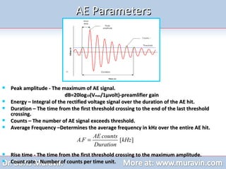 AE Parameters Peak amplitude - The maximum of AE signal.  dB=20log 10 (V max /1 µvolt)-preamlifier gain   Energy – Integral of the rectified voltage signal over the duration of the AE hit. Duration – The time from the first threshold crossing to the end of the last threshold crossing.  Counts – The number of AE signal exceeds threshold. Average Frequency –Determines the average frequency in kHz over the entire AE hit.    Rise time - The time from the first threshold crossing to the maximum amplitude.  Count rate - Number of counts per time unit. 