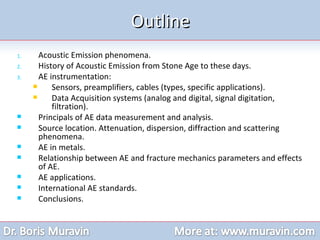 Acoustic Emission phenomena. History of Acoustic Emission from Stone Age to these days. AE instrumentation: Sensors, preamplifiers, cables (types, specific applications). Data Acquisition systems (analog and digital, signal digitation, filtration). Principals of AE data measurement and analysis. Source location. Attenuation, dispersion, diffraction and scattering phenomena. AE in metals. Relationship between AE and fracture mechanics parameters and effects of AE. AE applications. International AE standards. Conclusions. Outline 