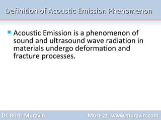 Definition of Acoustic Emission Phenomenon Acoustic Emission is a phenomenon of sound and ultrasound wave radiation in materials undergo deformation and fracture processes. 